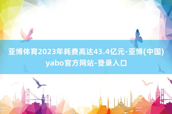亚博体育2023年耗费高达43.4亿元-亚博(中国)yabo官方网站-登录入口