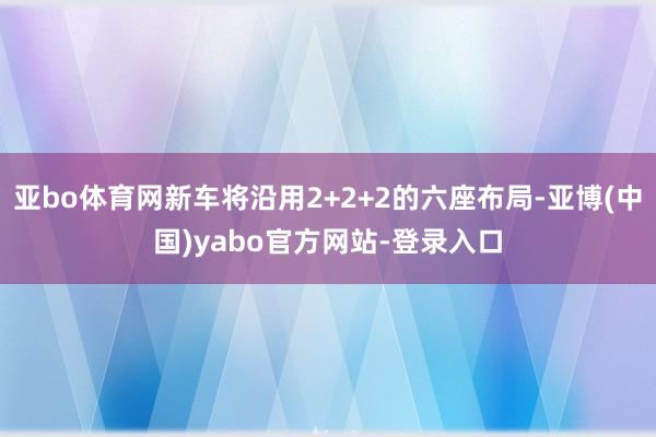 亚bo体育网新车将沿用2+2+2的六座布局-亚博(中国)yabo官方网站-登录入口