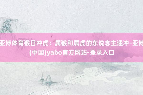 亚博体育猴日冲虎：属猴和属虎的东说念主逢冲-亚博(中国)yabo官方网站-登录入口