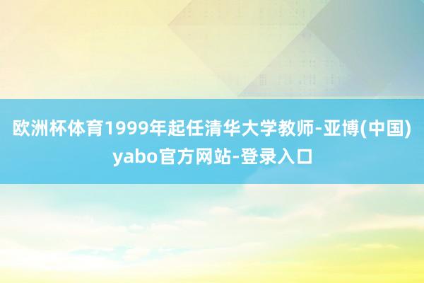欧洲杯体育1999年起任清华大学教师-亚博(中国)yabo官方网站-登录入口