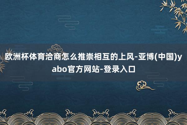 欧洲杯体育洽商怎么推崇相互的上风-亚博(中国)yabo官方网站-登录入口