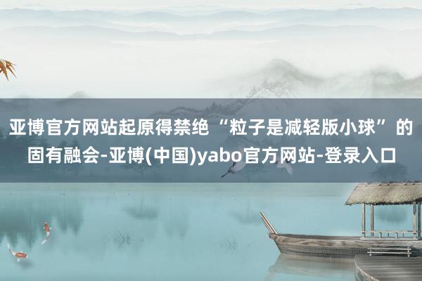 亚博官方网站起原得禁绝 “粒子是减轻版小球” 的固有融会-亚博(中国)yabo官方网站-登录入口