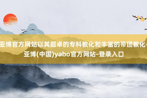 亚博官方网站以其超卓的专科教化和丰富的带团教化-亚博(中国)yabo官方网站-登录入口