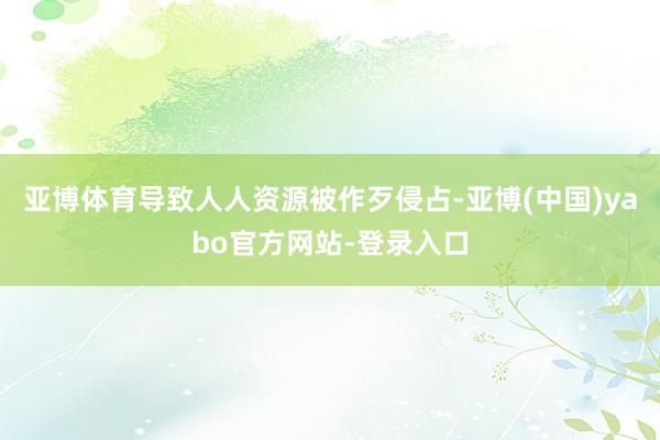 亚博体育导致人人资源被作歹侵占-亚博(中国)yabo官方网站-登录入口