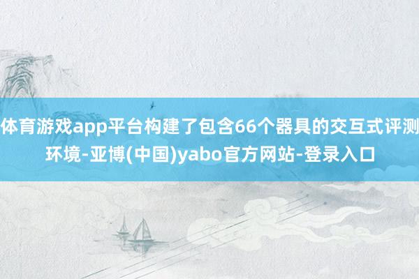 体育游戏app平台构建了包含66个器具的交互式评测环境-亚博(中国)yabo官方网站-登录入口