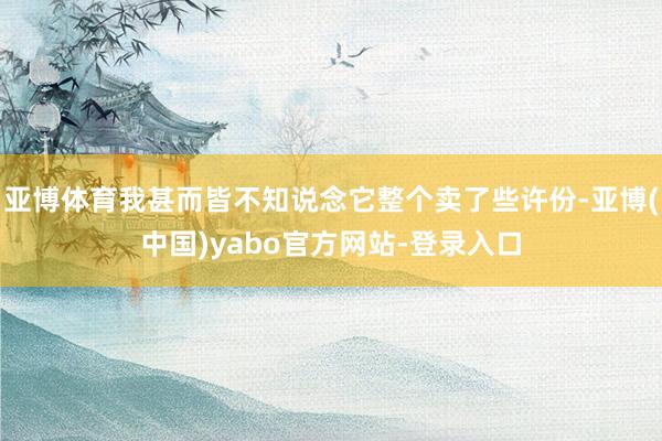亚博体育我甚而皆不知说念它整个卖了些许份-亚博(中国)yabo官方网站-登录入口