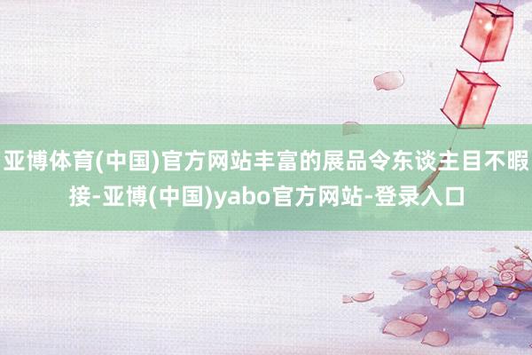 亚博体育(中国)官方网站丰富的展品令东谈主目不暇接-亚博(中国)yabo官方网站-登录入口
