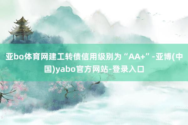 亚bo体育网建工转债信用级别为“AA+”-亚博(中国)yabo官方网站-登录入口