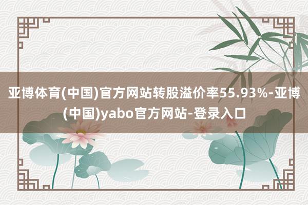 亚博体育(中国)官方网站转股溢价率55.93%-亚博(中国)yabo官方网站-登录入口