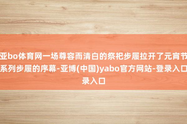 亚bo体育网一场尊容而清白的祭祀步履拉开了元宵节系列步履的序幕-亚博(中国)yabo官方网站-登录入口
