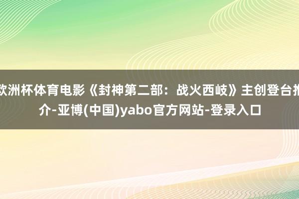 欧洲杯体育电影《封神第二部：战火西岐》主创登台推介-亚博(中国)yabo官方网站-登录入口