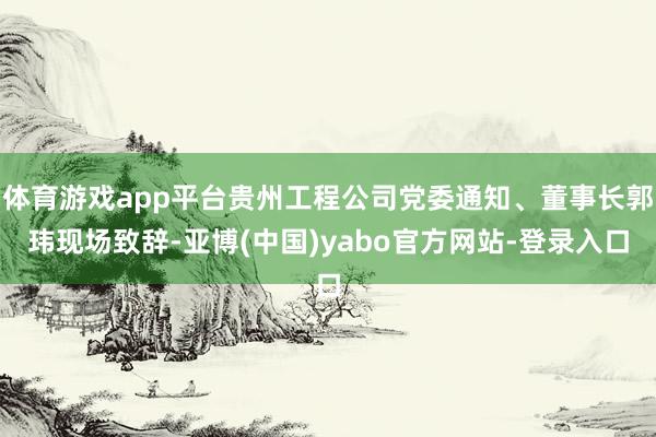 体育游戏app平台贵州工程公司党委通知、董事长郭玮现场致辞-亚博(中国)yabo官方网站-登录入口