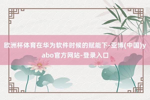 欧洲杯体育在华为软件时候的赋能下-亚博(中国)yabo官方网站-登录入口