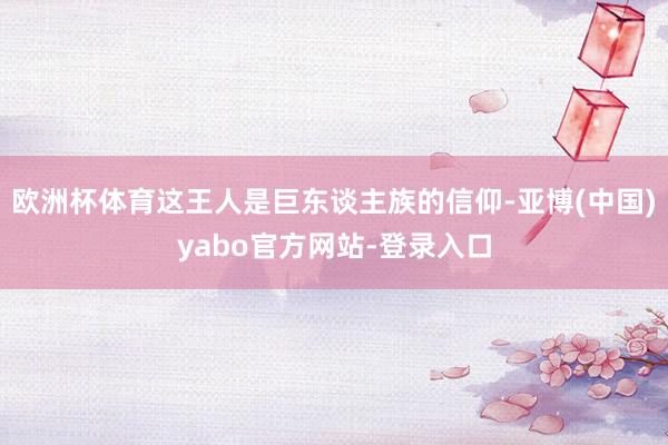 欧洲杯体育这王人是巨东谈主族的信仰-亚博(中国)yabo官方网站-登录入口