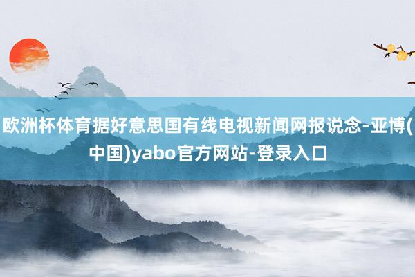欧洲杯体育据好意思国有线电视新闻网报说念-亚博(中国)yabo官方网站-登录入口