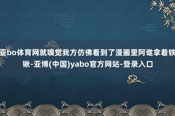 亚bo体育网就嗅觉我方仿佛看到了漫画里阿谁拿着铁锹-亚博(中国)yabo官方网站-登录入口
