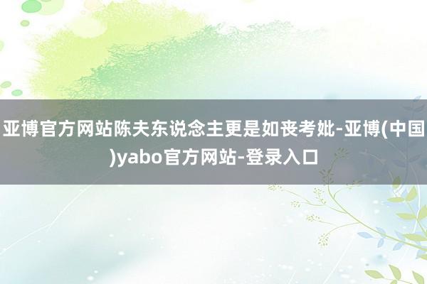 亚博官方网站陈夫东说念主更是如丧考妣-亚博(中国)yabo官方网站-登录入口