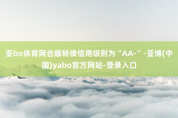 亚bo体育网合顺转债信用级别为“AA-”-亚博(中国)yabo官方网站-登录入口