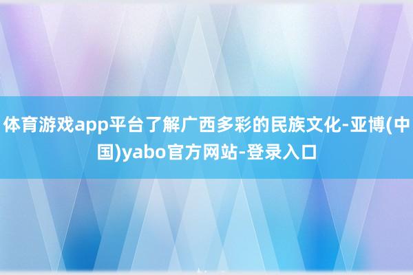 体育游戏app平台了解广西多彩的民族文化-亚博(中国)yabo官方网站-登录入口
