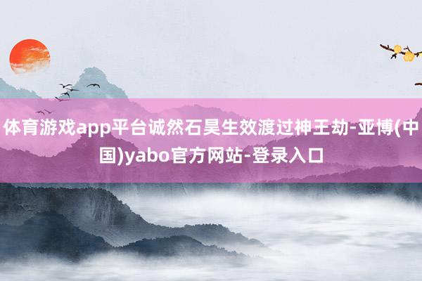 体育游戏app平台诚然石昊生效渡过神王劫-亚博(中国)yabo官方网站-登录入口
