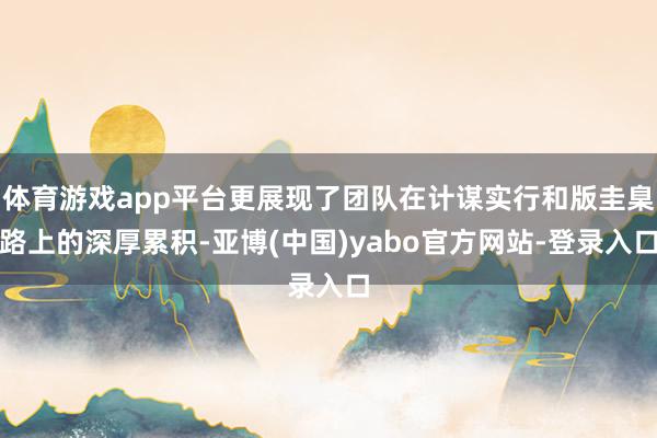 体育游戏app平台更展现了团队在计谋实行和版圭臬路上的深厚累积-亚博(中国)yabo官方网站-登录入口