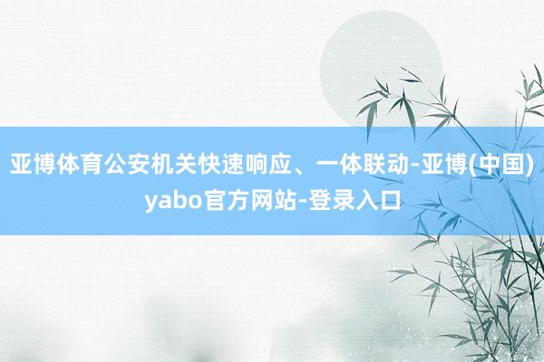 亚博体育公安机关快速响应、一体联动-亚博(中国)yabo官方网站-登录入口