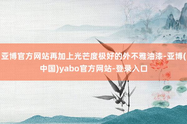 亚博官方网站再加上光芒度极好的外不雅油漆-亚博(中国)yabo官方网站-登录入口