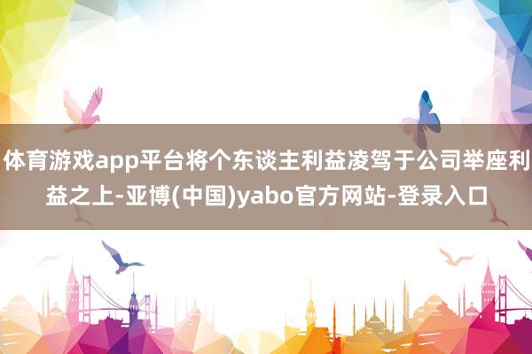 体育游戏app平台将个东谈主利益凌驾于公司举座利益之上-亚博(中国)yabo官方网站-登录入口
