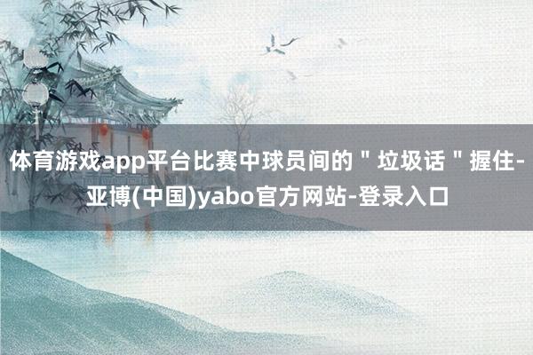 体育游戏app平台比赛中球员间的"垃圾话"握住-亚博(中国)yabo官方网站-登录入口