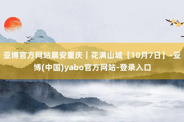 亚博官方网站晨安重庆｜花满山城【10月7日】-亚博(中国)yabo官方网站-登录入口