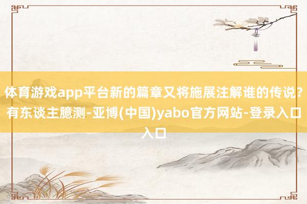 体育游戏app平台新的篇章又将施展注解谁的传说？有东谈主臆测-亚博(中国)yabo官方网站-登录入口