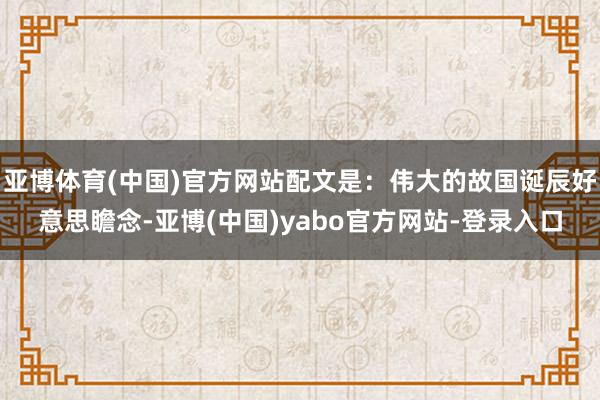 亚博体育(中国)官方网站配文是:伟大的故国诞辰好意思瞻念-亚博(中国)yabo官方网站-登录入口