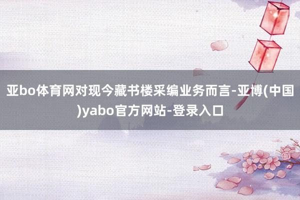 亚bo体育网对现今藏书楼采编业务而言-亚博(中国)yabo官方网站-登录入口