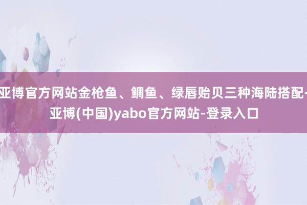 亚博官方网站金枪鱼、鲷鱼、绿唇贻贝三种海陆搭配-亚博(中国)yabo官方网站-登录入口