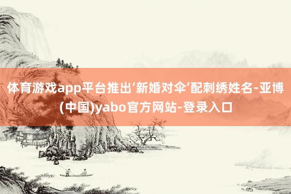 体育游戏app平台推出‘新婚对伞’配刺绣姓名-亚博(中国)yabo官方网站-登录入口