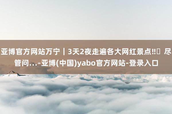 亚博官方网站万宁｜3天2夜走遍各大网红景点‼️尽管问…-亚博(中国)yabo官方网站-登录入口