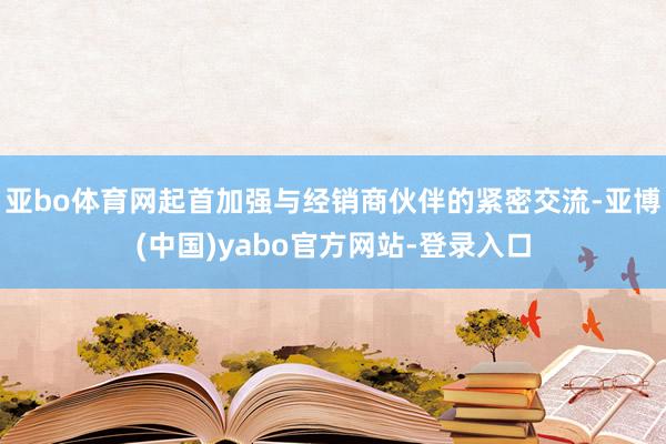 亚bo体育网起首加强与经销商伙伴的紧密交流-亚博(中国)yabo官方网站-登录入口