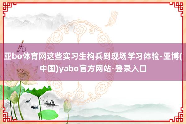 亚bo体育网这些实习生构兵到现场学习体验-亚博(中国)yabo官方网站-登录入口