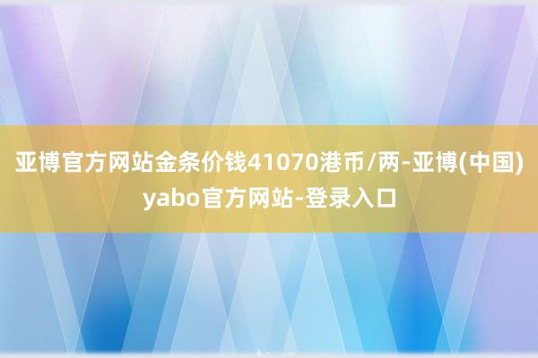 亚博官方网站金条价钱41070港币/两-亚博(中国)yabo官方网站-登录入口