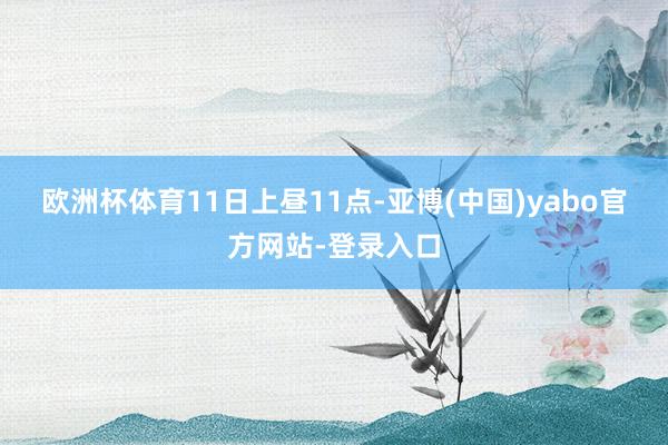 欧洲杯体育　　11日上昼11点-亚博(中国)yabo官方网站-登录入口