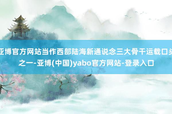 亚博官方网站当作西部陆海新通说念三大骨干运载口头之一-亚博(中国)yabo官方网站-登录入口
