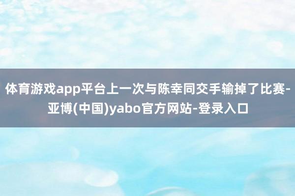 体育游戏app平台上一次与陈幸同交手输掉了比赛-亚博(中国)yabo官方网站-登录入口