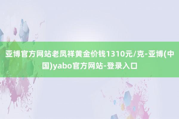 亚博官方网站老凤祥黄金价钱1310元/克-亚博(中国)yabo官方网站-登录入口