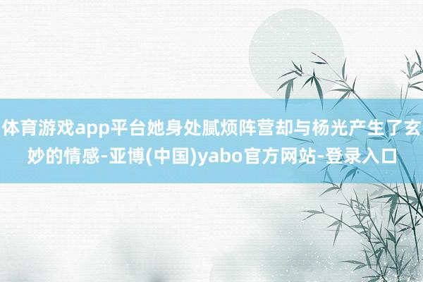体育游戏app平台她身处腻烦阵营却与杨光产生了玄妙的情感-亚博(中国)yabo官方网站-登录入口