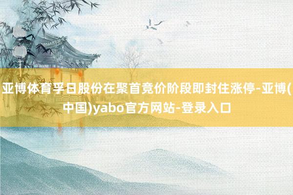 亚博体育孚日股份在聚首竞价阶段即封住涨停-亚博(中国)yabo官方网站-登录入口