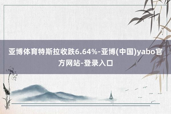 亚博体育特斯拉收跌6.64%-亚博(中国)yabo官方网站-登录入口