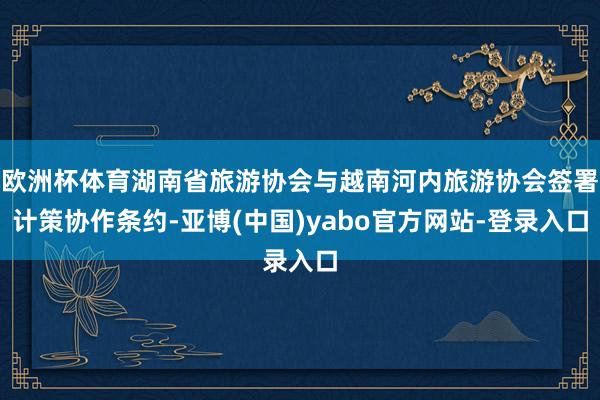 欧洲杯体育湖南省旅游协会与越南河内旅游协会签署计策协作条约-亚博(中国)yabo官方网站-登录入口