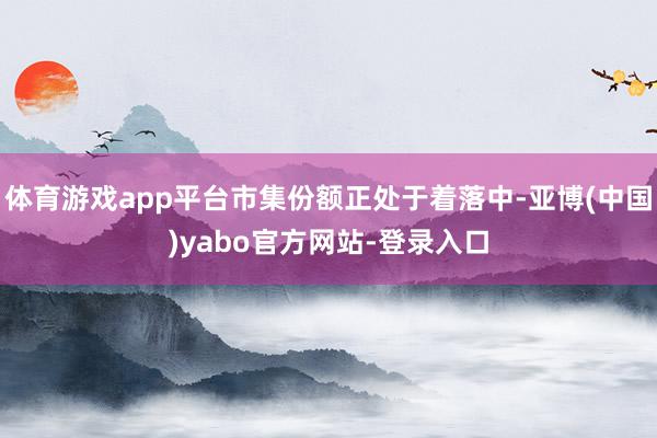 体育游戏app平台市集份额正处于着落中-亚博(中国)yabo官方网站-登录入口