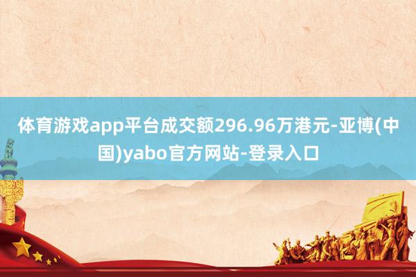 体育游戏app平台成交额296.96万港元-亚博(中国)yabo官方网站-登录入口