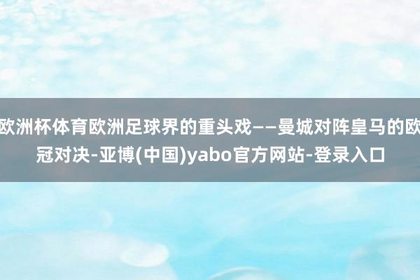 欧洲杯体育欧洲足球界的重头戏——曼城对阵皇马的欧冠对决-亚博(中国)yabo官方网站-登录入口